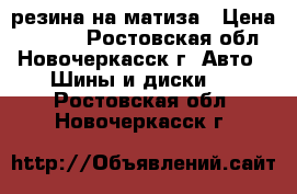 резина на матиза › Цена ­ 4 000 - Ростовская обл., Новочеркасск г. Авто » Шины и диски   . Ростовская обл.,Новочеркасск г.